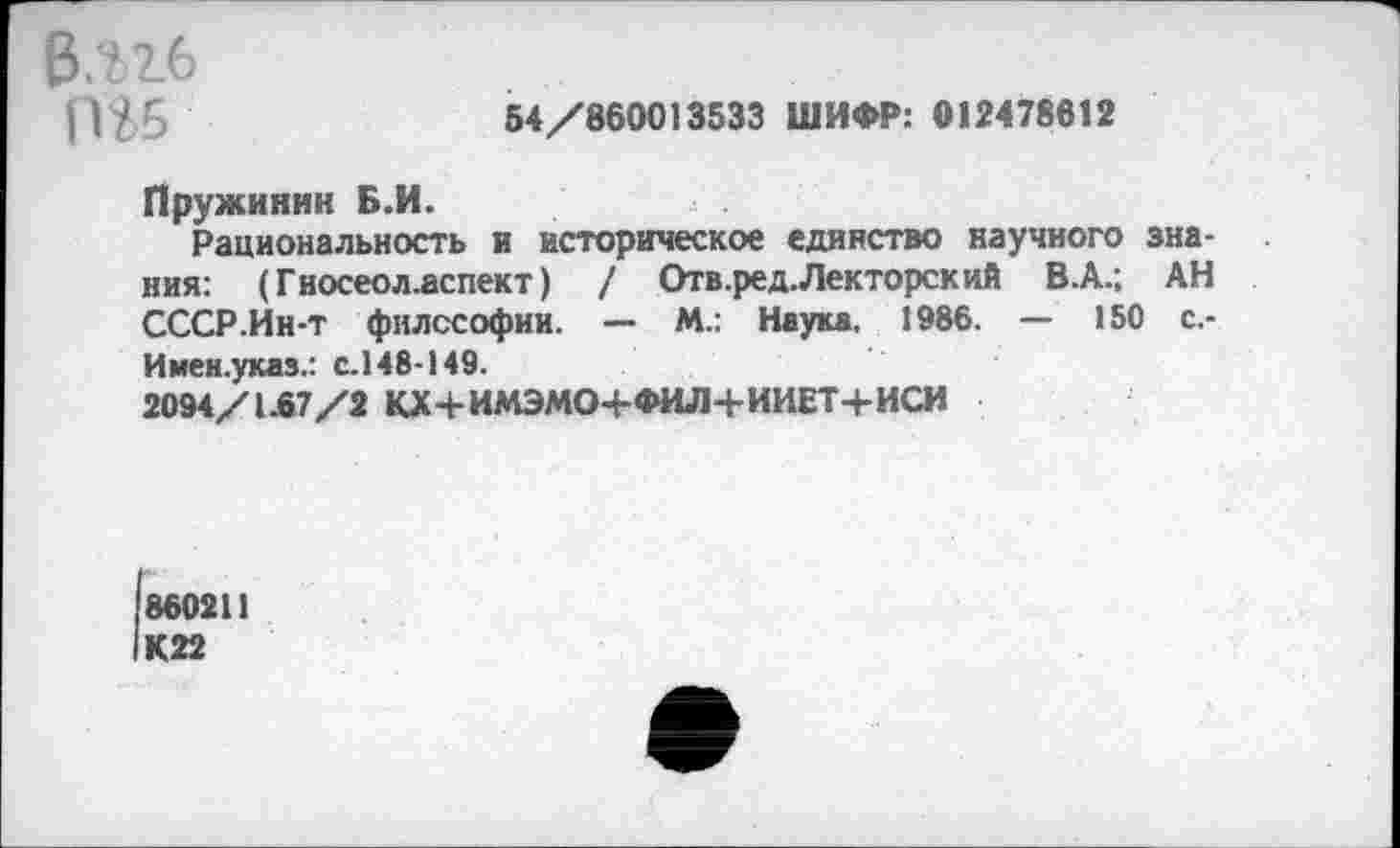 ﻿В.ъгб пи
54/860013533 ШИФР: 012478612
Пружинин Б.И.
Рациональность и историческое единство научного знания: (Гносеол.аспект) / Отв.ред. Лекторский В.А.; АН СССР.Ин-т философии. — М.: Наука. 1986. — 150 с,-Имен.указ.: с.148-149.
2094/1.67/2 КХ+ИМЭМО+ФИЛ+ИИЕТ+ИСИ
1860211 1К22